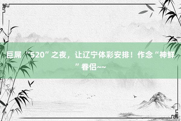 巨屌 “520”之夜，让辽宁体彩安排！作念“神鲜”眷侣~~