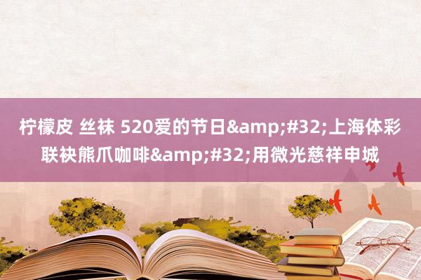 柠檬皮 丝袜 520爱的节日&#32;上海体彩联袂熊爪咖啡&#32;用微光慈祥申城