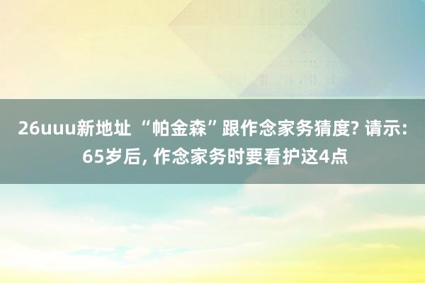 26uuu新地址 “帕金森”跟作念家务猜度? 请示: 65岁后， 作念家务时要看护这4点