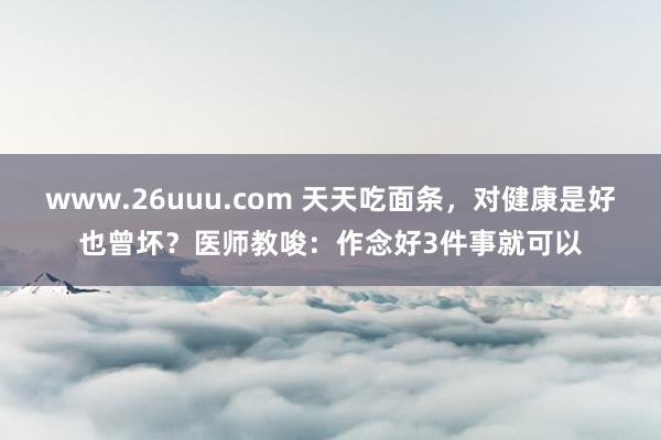 www.26uuu.com 天天吃面条，对健康是好也曾坏？医师教唆：作念好3件事就可以