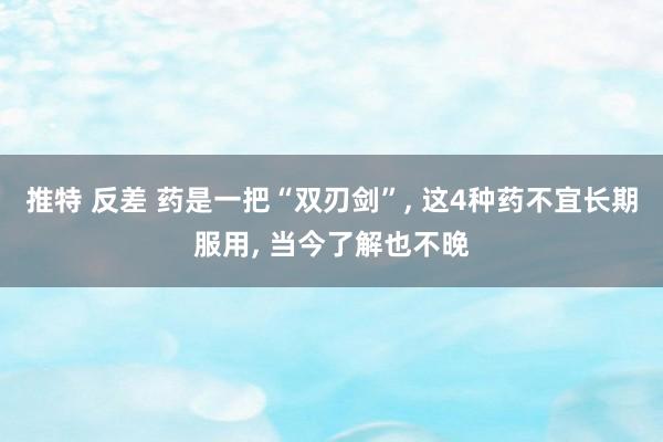 推特 反差 药是一把“双刃剑”， 这4种药不宜长期服用， 当今了解也不晚