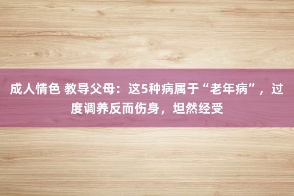 成人情色 教导父母：这5种病属于“老年病”，过度调养反而伤身，坦然经受