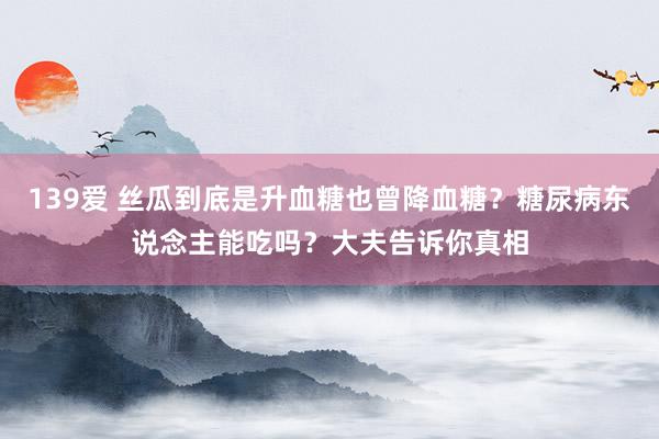 139爱 丝瓜到底是升血糖也曾降血糖？糖尿病东说念主能吃吗？大夫告诉你真相