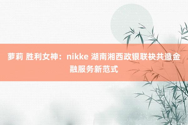 萝莉 胜利女神：nikke 湖南湘西政银联袂共造金融服务新范式