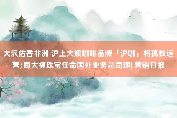 大沢佑香非洲 沪上大姨咖啡品牌「沪咖」将孤独运营;周大福珠宝任命国外业务总司理| 营销日报