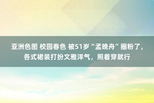 亚洲色图 校园春色 被51岁“孟晚舟”圈粉了，各式裙装打扮文雅洋气，照着穿就行