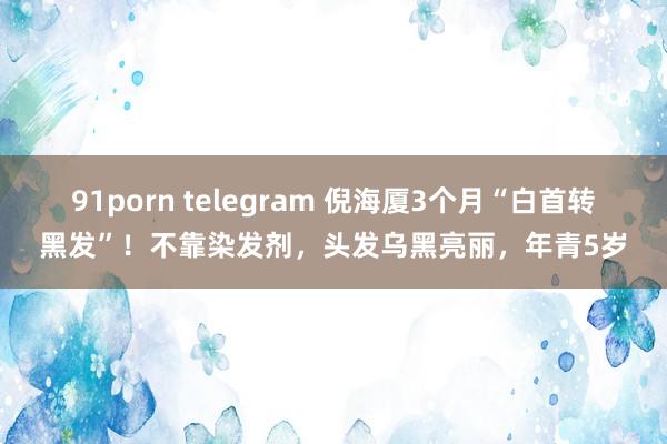 91porn telegram 倪海厦3个月“白首转黑发”！不靠染发剂，头发乌黑亮丽，年青5岁