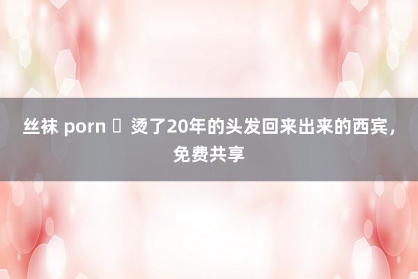 丝袜 porn ​烫了20年的头发回来出来的西宾，免费共享