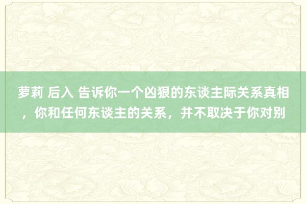 萝莉 后入 告诉你一个凶狠的东谈主际关系真相，你和任何东谈主的关系，并不取决于你对别