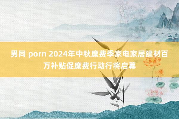 男同 porn 2024年中秋糜费季家电家居建材百万补贴促糜费行动行将启幕