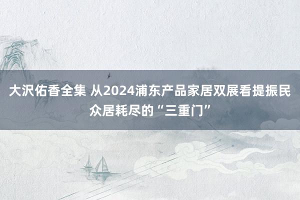 大沢佑香全集 从2024浦东产品家居双展看提振民众居耗尽的“三重门”