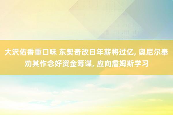 大沢佑香重口味 东契奇改日年薪将过亿， 奥尼尔奉劝其作念好资金筹谋， 应向詹姆斯学习