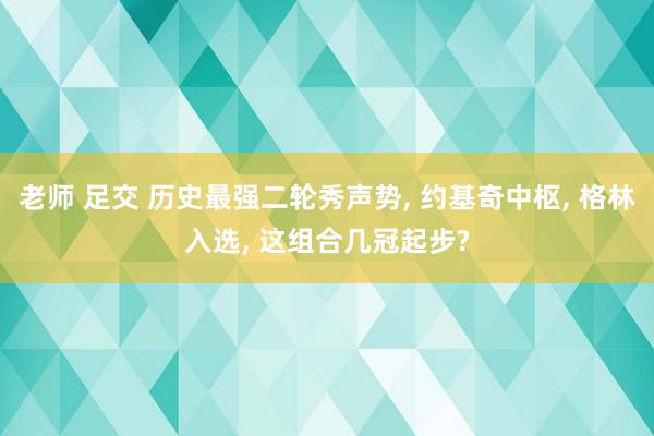 老师 足交 历史最强二轮秀声势， 约基奇中枢， 格林入选， 这组合几冠起步?