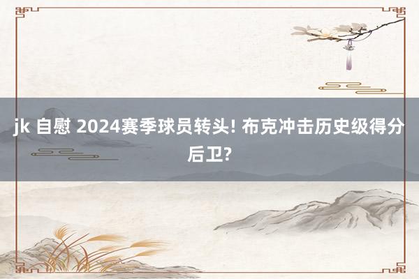 jk 自慰 2024赛季球员转头! 布克冲击历史级得分后卫?