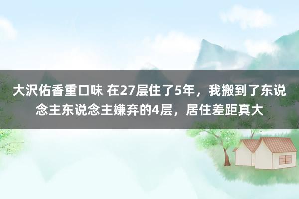 大沢佑香重口味 在27层住了5年，我搬到了东说念主东说念主嫌弃的4层，居住差距真大