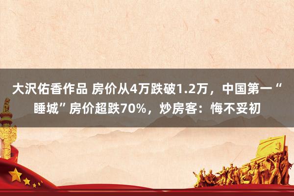 大沢佑香作品 房价从4万跌破1.2万，中国第一“睡城”房价超跌70%，炒房客：悔不妥初