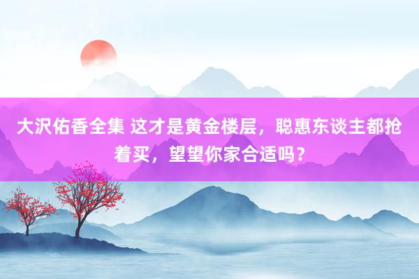 大沢佑香全集 这才是黄金楼层，聪惠东谈主都抢着买，望望你家合适吗？