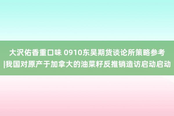 大沢佑香重口味 0910东吴期货谈论所策略参考|我国对原产于加拿大的油菜籽反推销造访启动启动