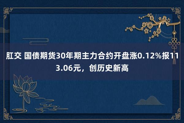 肛交 国债期货30年期主力合约开盘涨0.12%报113.06元，创历史新高