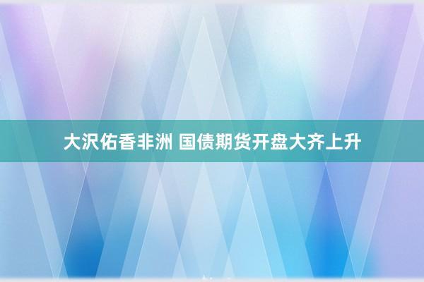 大沢佑香非洲 国债期货开盘大齐上升