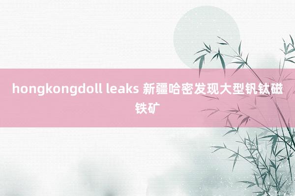 hongkongdoll leaks 新疆哈密发现大型钒钛磁铁矿