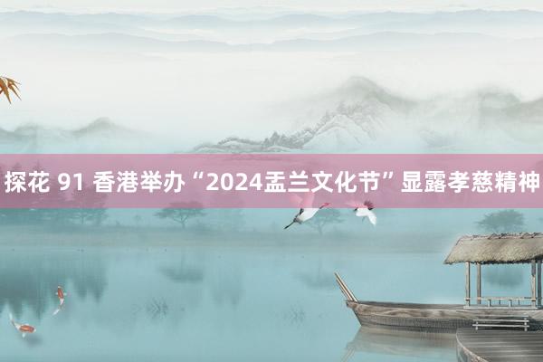 探花 91 香港举办“2024盂兰文化节”显露孝慈精神