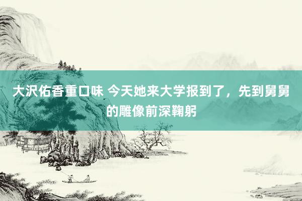 大沢佑香重口味 今天她来大学报到了，先到舅舅的雕像前深鞠躬