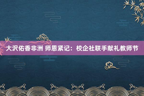 大沢佑香非洲 师恩紧记：校企社联手献礼教师节