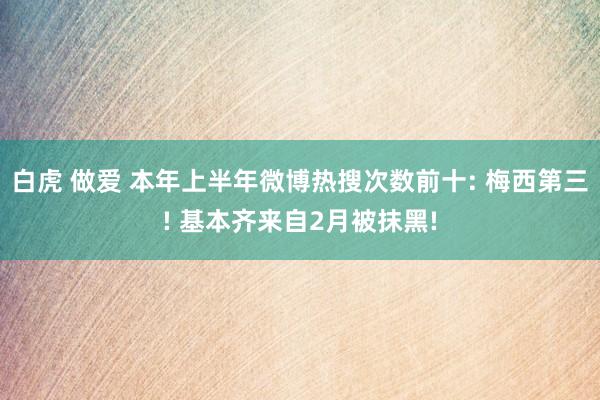 白虎 做爱 本年上半年微博热搜次数前十: 梅西第三! 基本齐来自2月被抹黑!