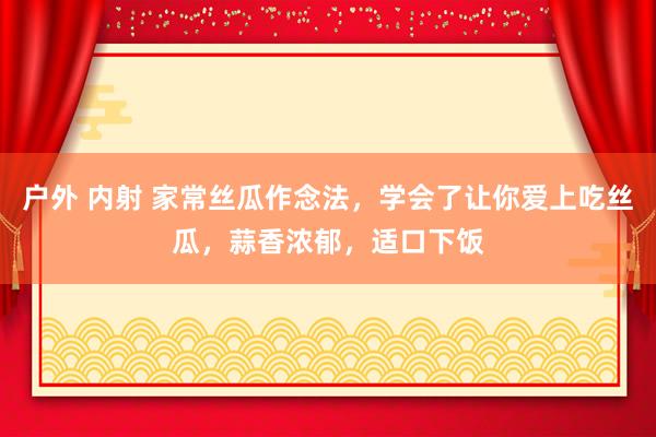 户外 内射 家常丝瓜作念法，学会了让你爱上吃丝瓜，蒜香浓郁，适口下饭