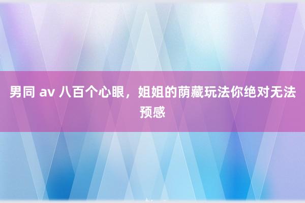 男同 av 八百个心眼，姐姐的荫藏玩法你绝对无法预感