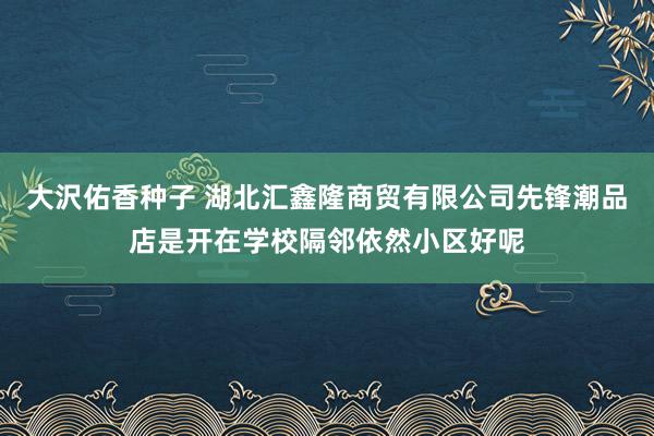 大沢佑香种子 湖北汇鑫隆商贸有限公司先锋潮品店是开在学校隔邻依然小区好呢