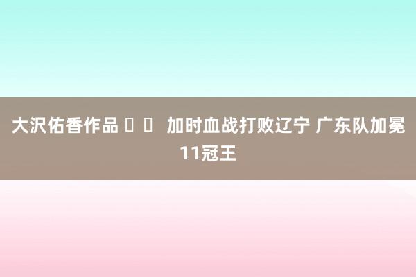 大沢佑香作品 		 加时血战打败辽宁 广东队加冕11冠王