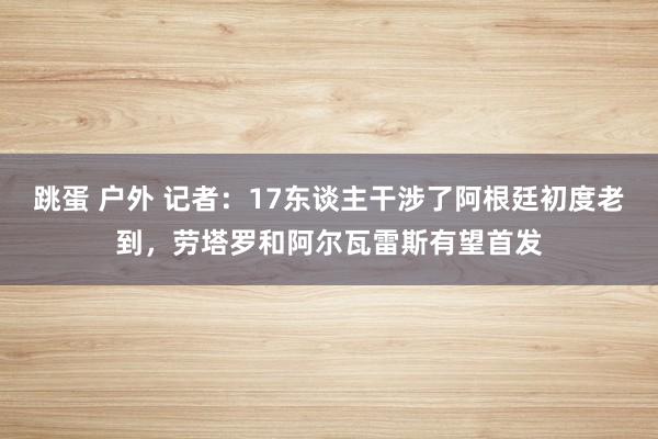 跳蛋 户外 记者：17东谈主干涉了阿根廷初度老到，劳塔罗和阿尔瓦雷斯有望首发