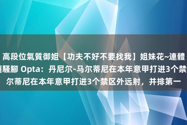 高段位氣質御姐【功夫不好不要找我】姐妹花~連體絲襪~大奶晃動~絲襪騷腳 Opta：丹尼尔-马尔蒂尼在本年意甲打进3个禁区外远射，并排第一