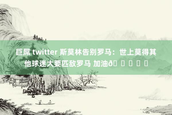 巨屌 twitter 斯莫林告别罗马：世上莫得其他球迷大要匹敌罗马 加油💛❤️