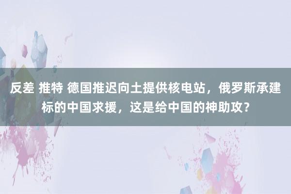 反差 推特 德国推迟向土提供核电站，俄罗斯承建标的中国求援，这是给中国的神助攻？