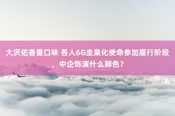 大沢佑香重口味 各人6G圭臬化使命参加履行阶段，中企饰演什么脚色？