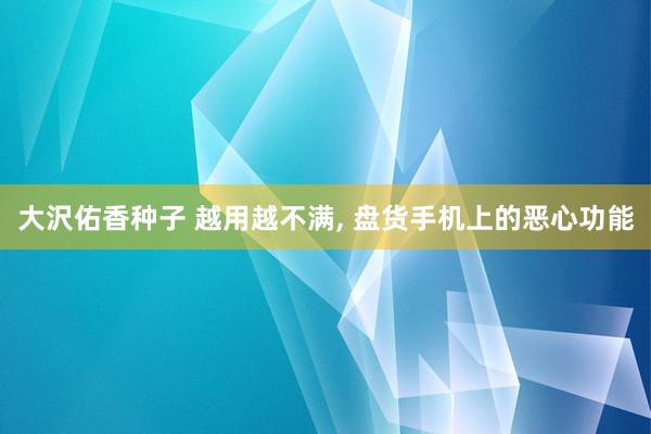 大沢佑香种子 越用越不满， 盘货手机上的恶心功能