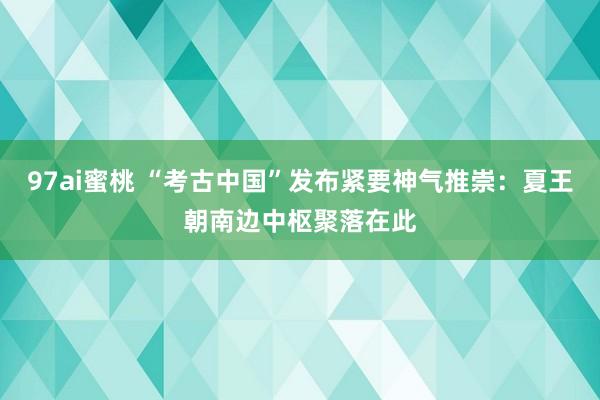 97ai蜜桃 “考古中国”发布紧要神气推崇：夏王朝南边中枢聚落在此