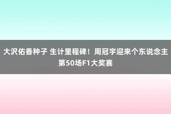 大沢佑香种子 生计里程碑！周冠宇迎来个东说念主第50场F1大奖赛