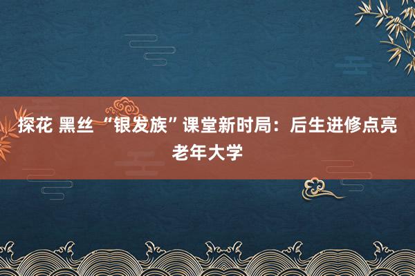 探花 黑丝 “银发族”课堂新时局：后生进修点亮老年大学