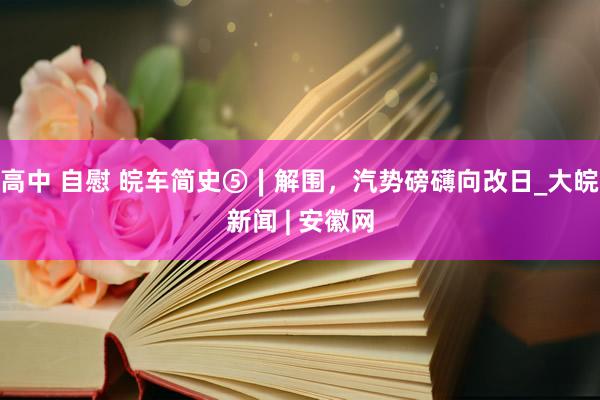 高中 自慰 皖车简史⑤∣解围，汽势磅礴向改日_大皖新闻 | 安徽网