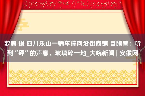 萝莉 操 四川乐山一辆车撞向沿街商铺 目睹者：听到“砰”的声息，玻璃碎一地_大皖新闻 | 安徽网