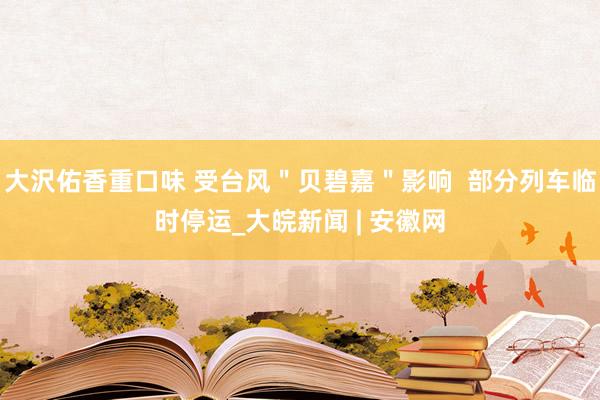 大沢佑香重口味 受台风＂贝碧嘉＂影响  部分列车临时停运_大皖新闻 | 安徽网