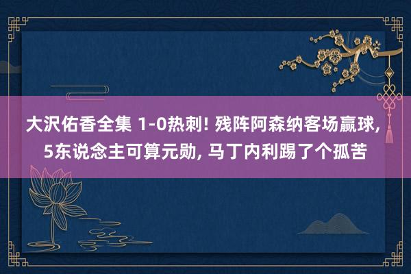 大沢佑香全集 1-0热刺! 残阵阿森纳客场赢球， 5东说念主可算元勋， 马丁内利踢了个孤苦