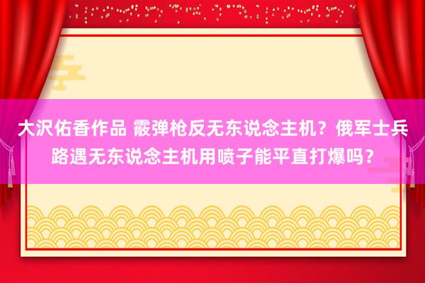 大沢佑香作品 霰弹枪反无东说念主机？俄军士兵路遇无东说念主机用喷子能平直打爆吗？