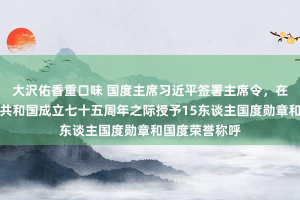 大沢佑香重口味 国度主席习近平签署主席令，在中华东谈主民共和国成立七十五周年之际授予15东谈主国度勋章和国度荣誉称呼