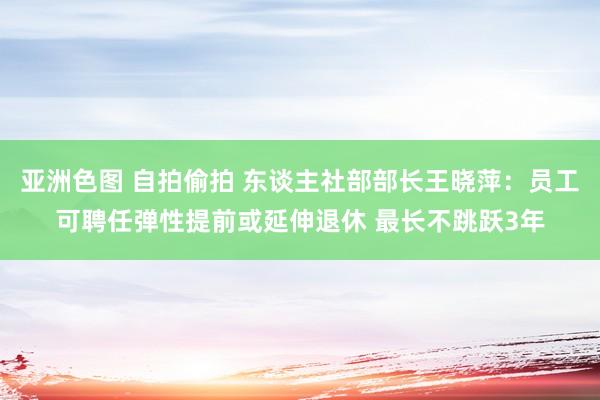 亚洲色图 自拍偷拍 东谈主社部部长王晓萍：员工可聘任弹性提前或延伸退休 最长不跳跃3年