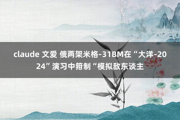 claude 文爱 俄两架米格-31BM在“大洋-2024”演习中箝制“模拟敌东谈主